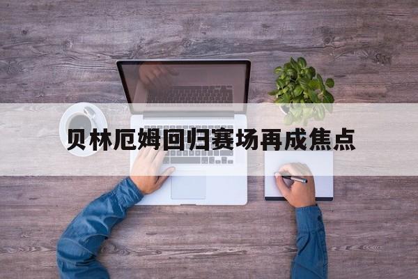 贝林厄姆回归赛场再成焦点(贝林厄姆回俱乐部了吗最新消息)|Choice捕鱼官网